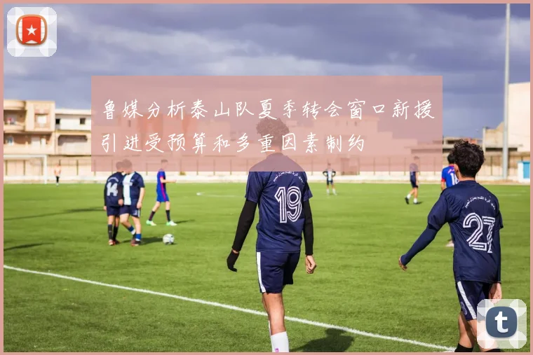 鲁媒分析泰山队夏季转会窗口新援引进受预算和多重因素制约