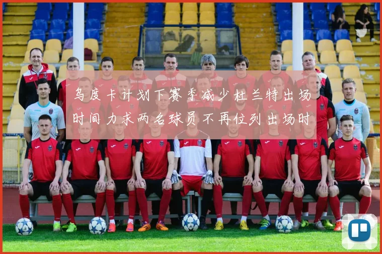 乌度卡计划下赛季减少杜兰特出场时间力求两名球员不再位列出场时间前五