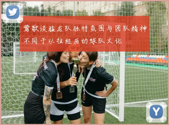 莺歌谈猛龙队独特氛围与团队精神不同于以往经历的球队文化