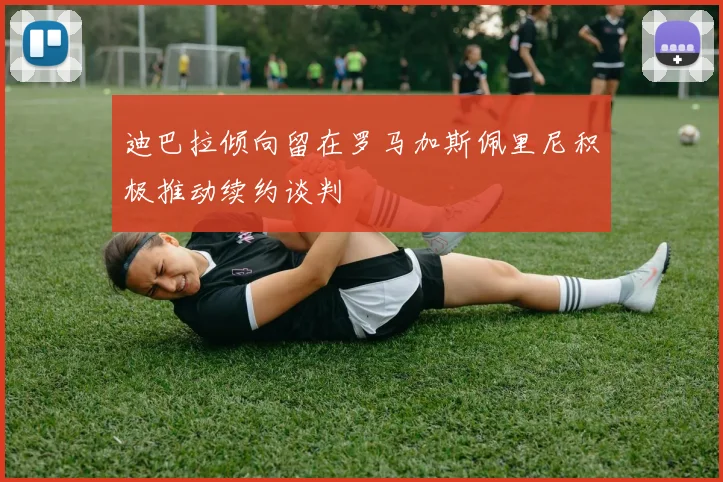 迪巴拉倾向留在罗马加斯佩里尼积极推动续约谈判