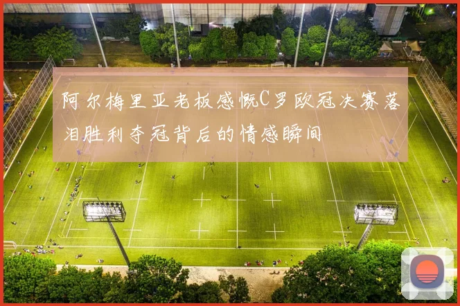 阿尔梅里亚老板感慨C罗欧冠决赛落泪胜利夺冠背后的情感瞬间